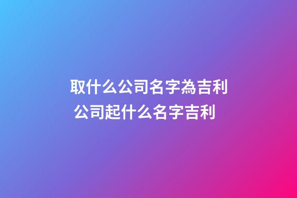 取什么公司名字為吉利 公司起什么名字吉利